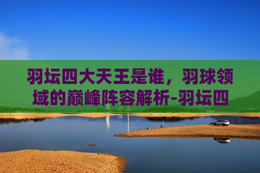 羽坛四大天王是谁,羽球领域的巅峰阵容解析-羽坛四大天王是谁的徒弟 羽坛四大天王是谁,羽球领域的巅峰阵容解析-羽坛四大天王是谁的徒弟