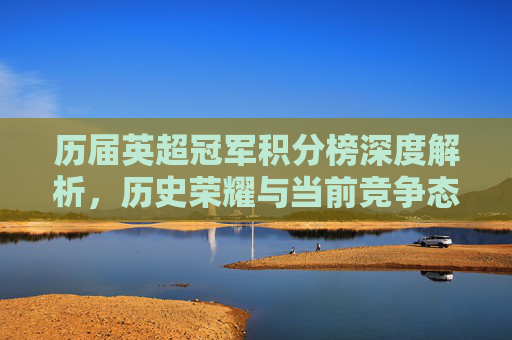 历届英超冠军积分榜深度解析,历史荣耀与当前竞争态势一览-历届英超冠军积分榜排名 历届英超冠军积分榜深度解析,历史荣耀与当前竞争态势一览-历届英超冠军积分榜排名