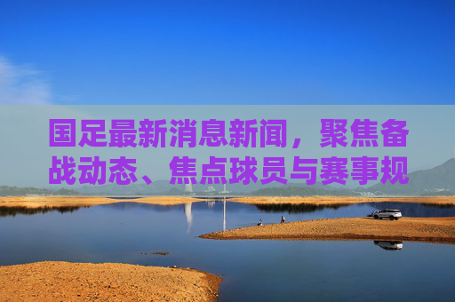 国足最新消息新闻,聚焦备战动态、焦点球员与赛事规划,看最新进展与前景-国足最新消息新闻发布会 国足最新消息新闻,聚焦备战动态、焦点球员与赛事规划,看最新进展与前景-国足最新消息新闻发布会