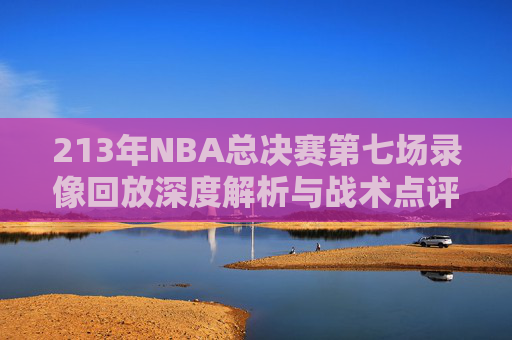 213年NBA总决赛第七场录像回放深度解析与战术点评指南-2013年nba总决赛第六场录像回放 213年NBA总决赛第七场录像回放深度解析与战术点评指南-2013年nba总决赛第六场录像回放
