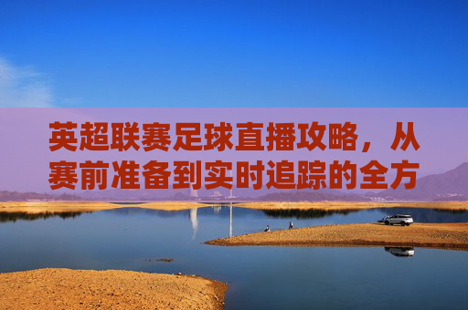 英超联赛足球直播攻略,从赛前准备到实时追踪的全方位指南-英超联赛足球直播在线观看 英超联赛足球直播攻略,从赛前准备到实时追踪的全方位指南-英超联赛足球直播在线观看