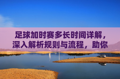 足球加时赛多长时间详解,深入解析规则与流程,助你掌握比赛节奏-足球加时赛多长时间一场 足球加时赛多长时间详解,深入解析规则与流程,助你掌握比赛节奏-足球加时赛多长时间一场