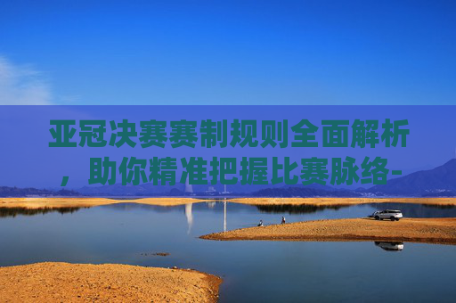 亚冠决赛赛制规则全面解析,助你精准把握比赛脉络-亚冠决赛赛制规则是什么 亚冠决赛赛制规则全面解析,助你精准把握比赛脉络-亚冠决赛赛制规则是什么