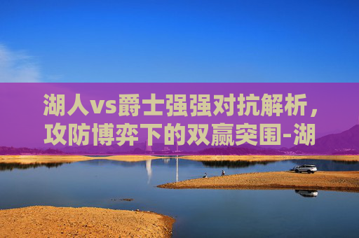 湖人vs爵士强强对抗解析,攻防博弈下的双赢突围-湖人VS爵士直播 湖人vs爵士强强对抗解析,攻防博弈下的双赢突围-湖人VS爵士直播