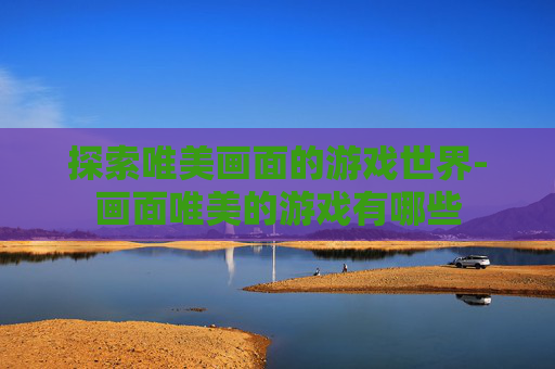 探索唯美画面的游戏世界-画面唯美的游戏有哪些