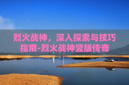 烈火战神，深入探索与技巧指南-烈火战神竖版传奇