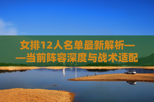 女排12人名单最新解析——当前阵容深度与战术适配指南-女排12人名单最新照片 女排12人名单最新解析——当前阵容深度与战术适配指南-女排12人名单最新照片
