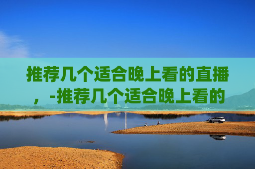 推荐几个适合晚上看的直播,-推荐几个适合晚上看的直播app 推荐几个适合晚上看的直播,-推荐几个适合晚上看的直播app