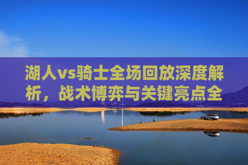 湖人vs骑士全场回放深度解析,战术博弈与关键亮点全览-湖人vs骑士全场回放全场 湖人vs骑士全场回放深度解析,战术博弈与关键亮点全览-湖人vs骑士全场回放全场