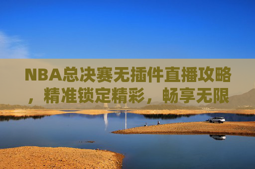 NBA总决赛无插件直播攻略,精准锁定精彩,畅享无限制观赛体验-nba无插件直播免费高清 NBA总决赛无插件直播攻略,精准锁定精彩,畅享无限制观赛体验-nba无插件直播免费高清