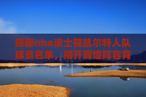 探秘nba波士顿凯尔特人队球员名单,揭开辉煌阵容背后的故事与实力-nba凯尔特人队球员名单阿特亚斯 探秘nba波士顿凯尔特人队球员名单,揭开辉煌阵容背后的故事与实力-nba凯尔特人队球员名单阿特亚斯