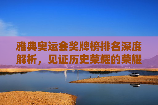 雅典奥运会奖牌榜排名深度解析,见证历史荣耀的荣耀时刻-雅典奥运会奖牌榜排名第几 雅典奥运会奖牌榜排名深度解析,见证历史荣耀的荣耀时刻-雅典奥运会奖牌榜排名第几