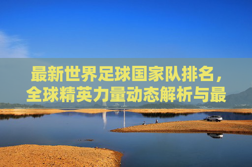 最新世界足球国家队排名,全球精英力量动态解析与最佳组建指南-最新世界足球国家队排名榜 最新世界足球国家队排名,全球精英力量动态解析与最佳组建指南-最新世界足球国家队排名榜