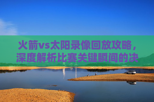 火箭vs太阳录像回放攻略,深度解析比赛关键瞬间的决策与应对-火箭vs太阳录像回放微博 火箭vs太阳录像回放攻略,深度解析比赛关键瞬间的决策与应对-火箭vs太阳录像回放微博