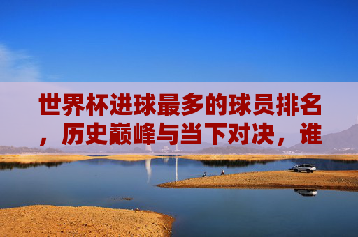 世界杯进球最多的球员排名,历史巅峰与当下对决,谁将见证新周期的破纪录时刻?-世界杯进球最多的球员排名C罗 世界杯进球最多的球员排名,历史巅峰与当下对决,谁将见证新周期的破纪录时刻?-世界杯进球最多的球员排名C罗