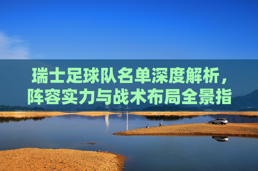 瑞士足球队名单深度解析,阵容实力与战术布局全景指南-瑞士足球队名单最新 瑞士足球队名单深度解析,阵容实力与战术布局全景指南-瑞士足球队名单最新