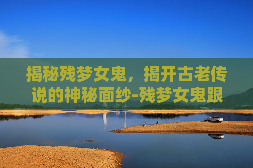揭秘残梦女鬼，揭开古老传说的神秘面纱-残梦女鬼跟残梦女仙谁厉害