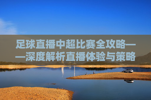 足球直播中超比赛全攻略——深度解析直播体验与策略优化-足球直播中超比赛火凤直播 足球直播中超比赛全攻略——深度解析直播体验与策略优化-足球直播中超比赛火凤直播