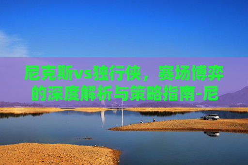 尼克斯vs独行侠,赛场博弈的深度解析与策略指南-尼克斯vs独行侠回放 尼克斯vs独行侠,赛场博弈的深度解析与策略指南-尼克斯vs独行侠回放