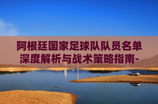 阿根廷国家足球队队员名单深度解析与战术策略指南-阿根廷国家足球队队员名单最新 阿根廷国家足球队队员名单深度解析与战术策略指南-阿根廷国家足球队队员名单最新