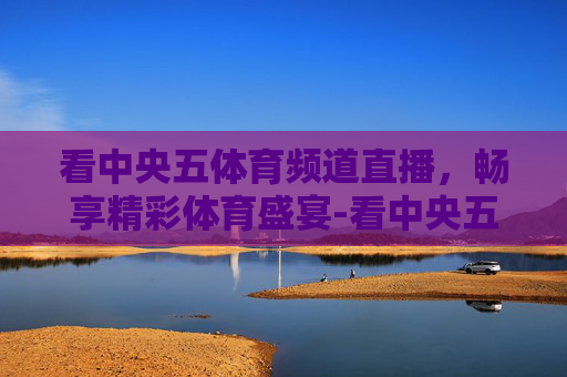 看中央五体育频道直播,畅享精彩体育盛宴-看中央五体育频道直播篮球赛 看中央五体育频道直播,畅享精彩体育盛宴-看中央五体育频道直播篮球赛