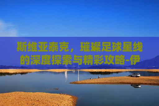 斯维亚泰克,璀璨足球星线的深度探索与精彩攻略-伊加斯维亚泰克 斯维亚泰克,璀璨足球星线的深度探索与精彩攻略-伊加斯维亚泰克