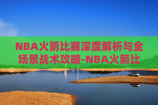 NBA火箭比赛深度解析与全场景战术攻略-NBA火箭比赛赛程表 NBA火箭比赛深度解析与全场景战术攻略-NBA火箭比赛赛程表