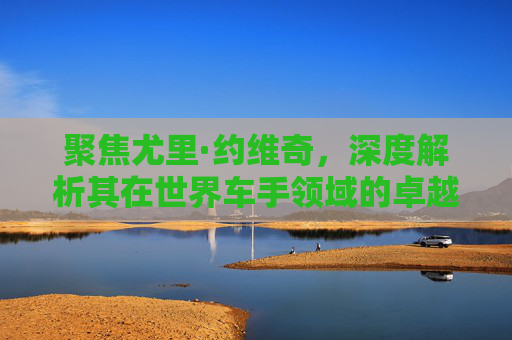 聚焦尤里·约维奇,深度解析其在世界车手领域的卓越地位与多维影响-约维奇世界排名 聚焦尤里·约维奇,深度解析其在世界车手领域的卓越地位与多维影响-约维奇世界排名