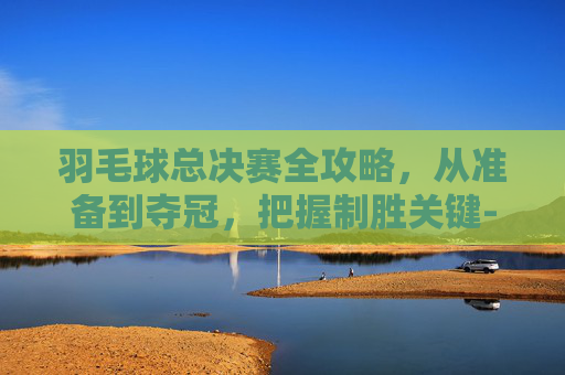羽毛球总决赛全攻略,从准备到夺冠,把握制胜关键-羽毛球总决赛举办地 羽毛球总决赛全攻略,从准备到夺冠,把握制胜关键-羽毛球总决赛举办地