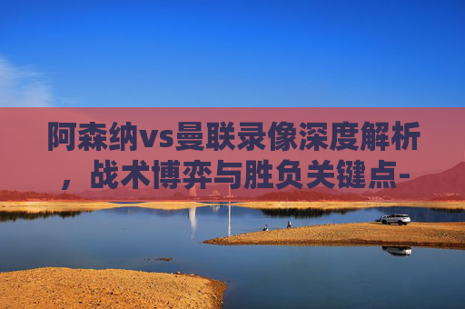 阿森纳vs曼联录像深度解析,战术博弈与胜负关键点-阿森纳对曼联录像 阿森纳vs曼联录像深度解析,战术博弈与胜负关键点-阿森纳对曼联录像