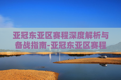 亚冠东亚区赛程深度解析与备战指南-亚冠东亚区赛程表最新 亚冠东亚区赛程深度解析与备战指南-亚冠东亚区赛程表最新