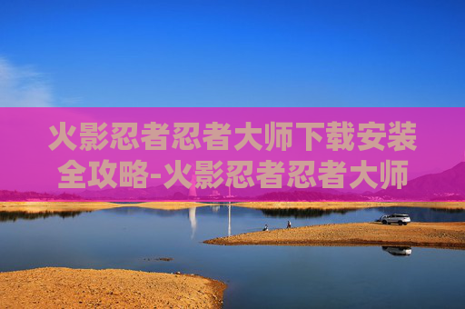 火影忍者忍者大师下载安装全攻略-火影忍者忍者大师下载安装手机版