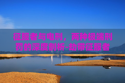 征服者与电刑，两种极端刑罚的深度剖析-劫带征服者还是电刑2021