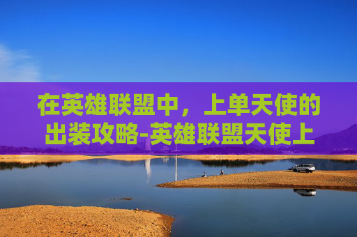 在英雄联盟中,上单天使的出装攻略-英雄联盟天使上单出装 在英雄联盟中,上单天使的出装攻略-英雄联盟天使上单出装