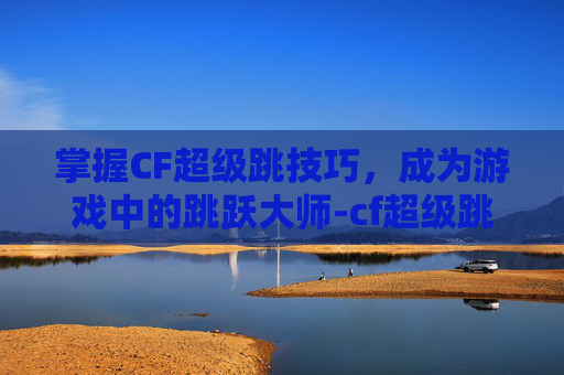 掌握CF超级跳技巧，成为游戏中的跳跃大师-cf超级跳教程视频