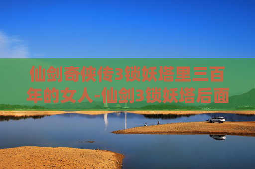 仙剑奇侠传3锁妖塔里三百年的女人-仙剑3锁妖塔后面剧情