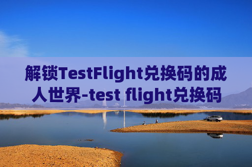 解锁TestFlight兑换码的成人世界-test flight兑换码 懂的