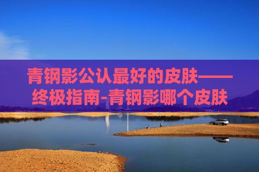 青钢影公认最好的皮肤——终极指南-青钢影哪个皮肤