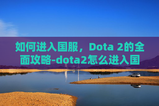 如何进入国服，Dota 2的全面攻略-dota2怎么进入国服