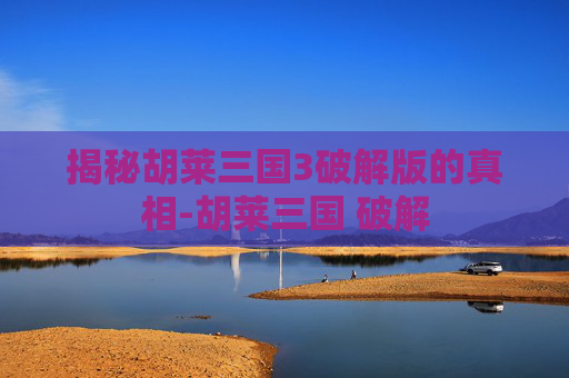 揭秘胡莱三国3破解版的真相-胡莱三国 破解