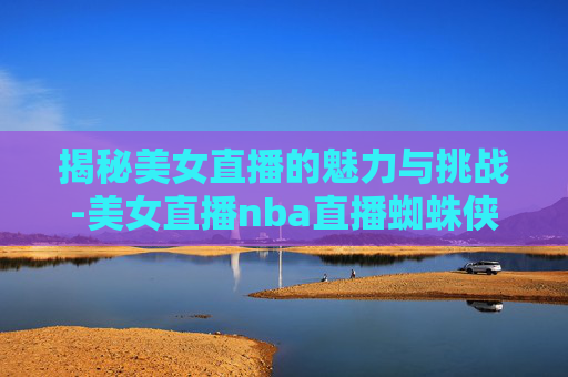 揭秘美女直播的魅力与挑战-美女直播nba直播蜘蛛侠视频