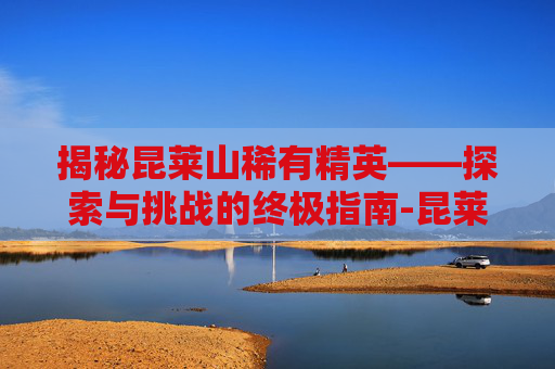 揭秘昆莱山稀有精英——探索与挑战的终极指南-昆莱山稀有精英位置
