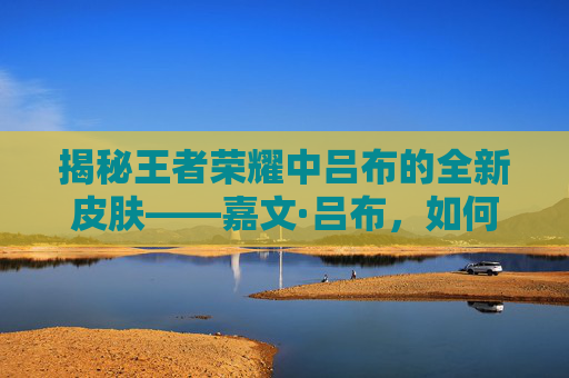 揭秘王者荣耀中吕布的全新皮肤——嘉文·吕布，如何成为你的游戏新伙伴？-嘉文吕布皮肤台词