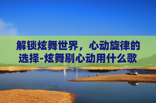 解锁炫舞世界，心动旋律的选择-炫舞刷心动用什么歌好听