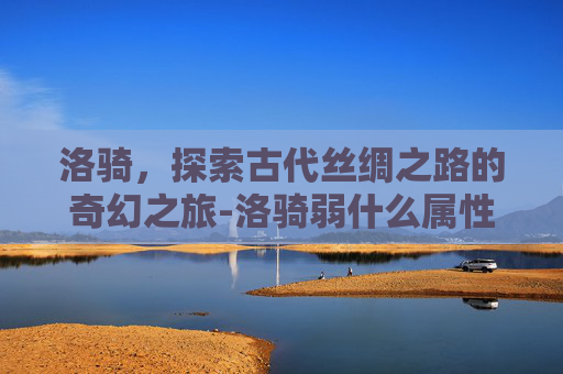 洛骑，探索古代丝绸之路的奇幻之旅-洛骑弱什么属性