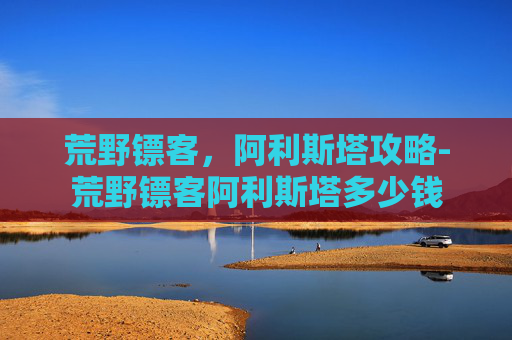 荒野镖客，阿利斯塔攻略-荒野镖客阿利斯塔多少钱
