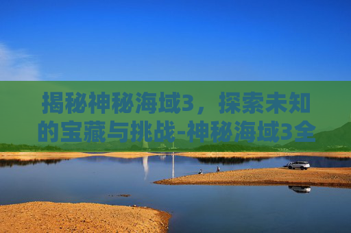 揭秘神秘海域3，探索未知的宝藏与挑战-神秘海域3全流程攻略