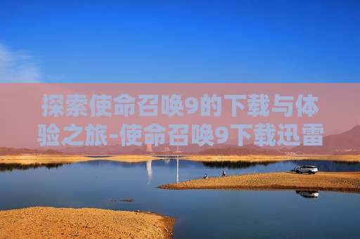 探索使命召唤9的下载与体验之旅-使命召唤9下载迅雷