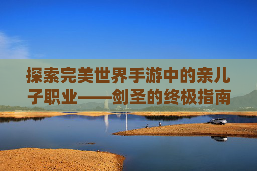 探索完美世界手游中的亲儿子职业——剑圣的终极指南-完美世界手游亲儿子职业推荐