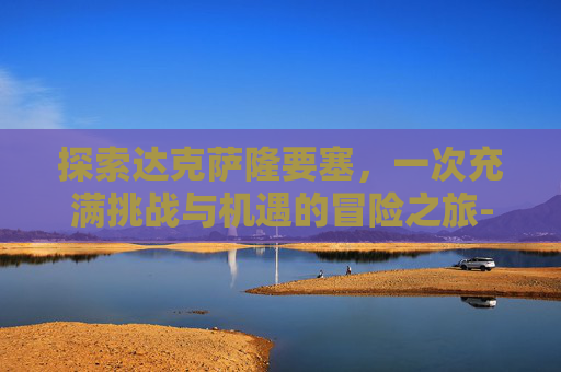 探索达克萨隆要塞，一次充满挑战与机遇的冒险之旅-达克萨隆要塞最低多少级可以进入
